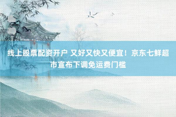 线上股票配资开户 又好又快又便宜！京东七鲜超市宣布下调免运费门槛