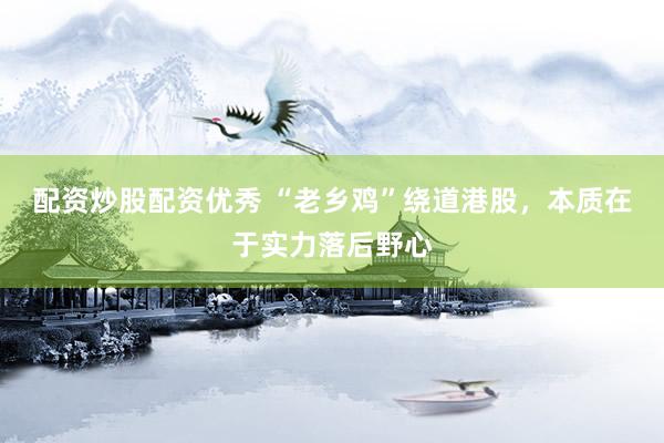 配资炒股配资优秀 “老乡鸡”绕道港股，本质在于实力落后野心