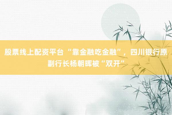 股票线上配资平台 “靠金融吃金融”，四川银行原副行长杨朝晖被“双开”