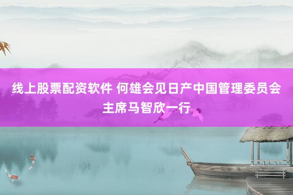 线上股票配资软件 何雄会见日产中国管理委员会主席马智欣一行