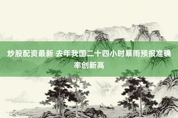 炒股配资最新 去年我国二十四小时暴雨预报准确率创新高