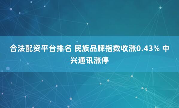 合法配资平台排名 民族品牌指数收涨0.43% 中兴通讯涨停