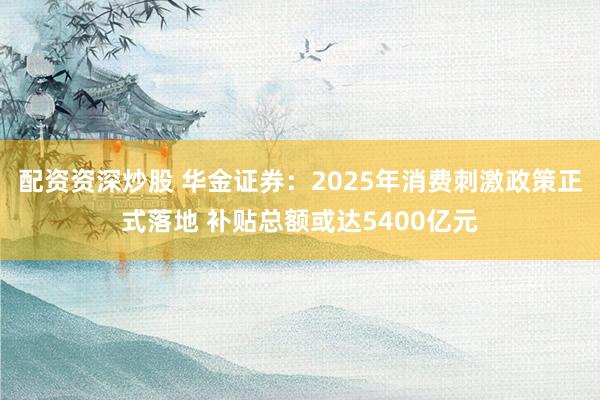 配资资深炒股 华金证券：2025年消费刺激政策正式落地 补贴总额或达5400亿元