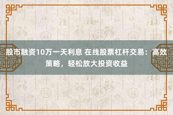 股市融资10万一天利息 在线股票杠杆交易：高效策略，轻松放大投资收益