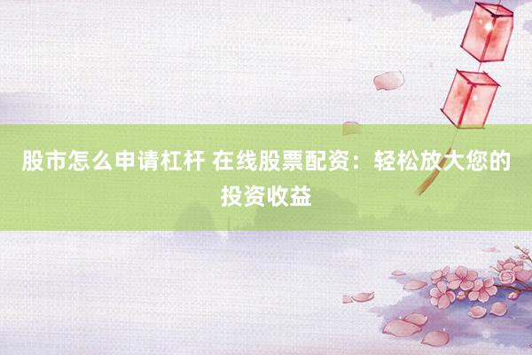 股市怎么申请杠杆 在线股票配资：轻松放大您的投资收益