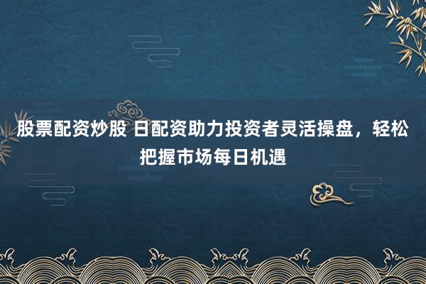 股票配资炒股 日配资助力投资者灵活操盘，轻松把握市场每日机遇