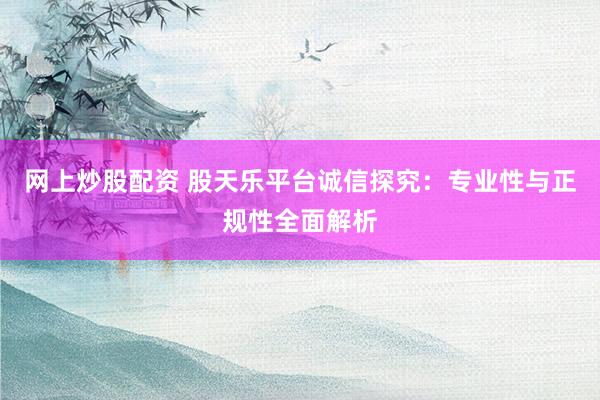 网上炒股配资 股天乐平台诚信探究：专业性与正规性全面解析