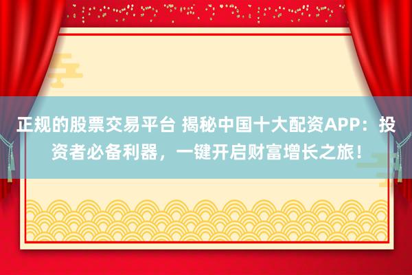 正规的股票交易平台 揭秘中国十大配资APP：投资者必备利器，一键开启财富增长之旅！