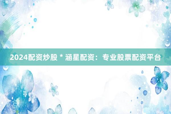 2024配资炒股 * 涵星配资：专业股票配资平台