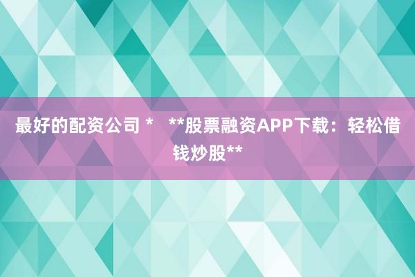 最好的配资公司 *   **股票融资APP下载：轻松借钱炒股**