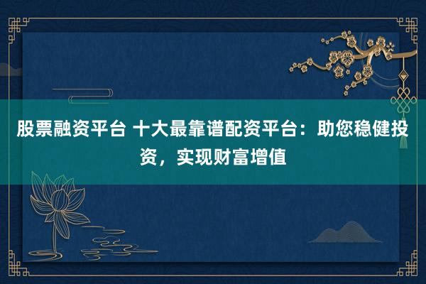 股票融资平台 十大最靠谱配资平台：助您稳健投资，实现财富增值