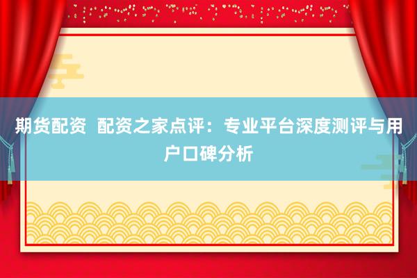 期货配资  配资之家点评：专业平台深度测评与用户口碑分析