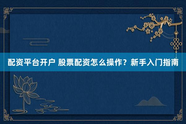 配资平台开户 股票配资怎么操作？新手入门指南