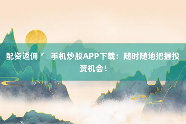 配资返佣 *   手机炒股APP下载：随时随地把握投资机会！