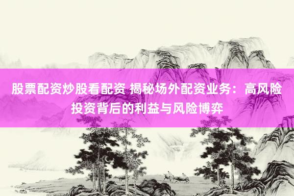 股票配资炒股看配资 揭秘场外配资业务：高风险投资背后的利益与风险博弈