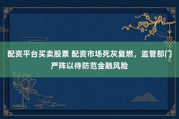 配资平台买卖股票 配资市场死灰复燃，监管部门严阵以待防范金融风险