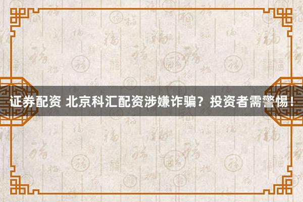 证券配资 北京科汇配资涉嫌诈骗？投资者需警惕！