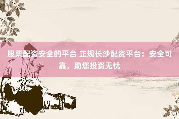 股票配资安全的平台 正规长沙配资平台：安全可靠，助您投资无忧
