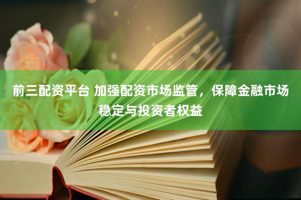前三配资平台 加强配资市场监管，保障金融市场稳定与投资者权益