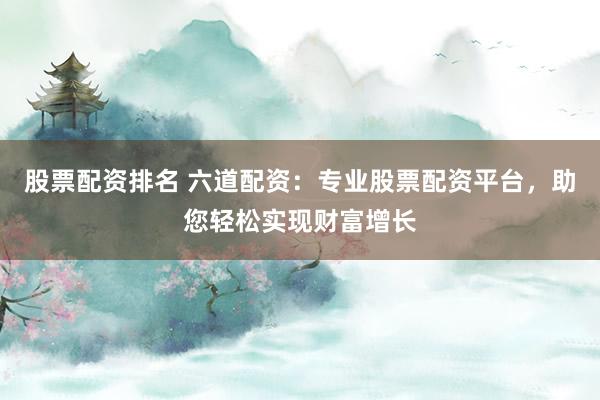 股票配资排名 六道配资：专业股票配资平台，助您轻松实现财富增长