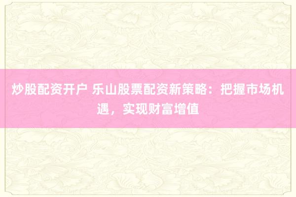 炒股配资开户 乐山股票配资新策略：把握市场机遇，实现财富增值