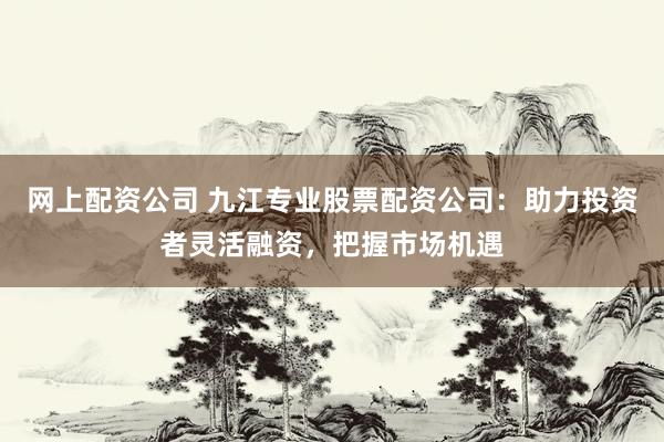 网上配资公司 九江专业股票配资公司：助力投资者灵活融资，把握市场机遇