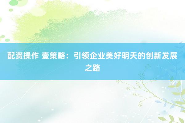 配资操作 壹策略：引领企业美好明天的创新发展之路