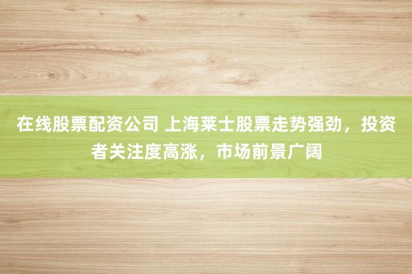 在线股票配资公司 上海莱士股票走势强劲，投资者关注度高涨，市场前景广阔