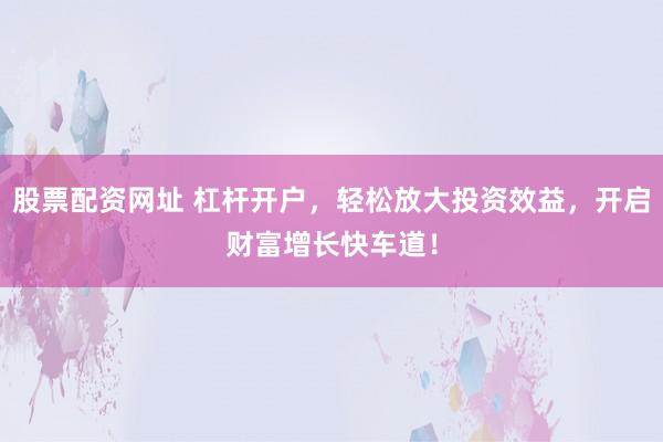 股票配资网址 杠杆开户，轻松放大投资效益，开启财富增长快车道！