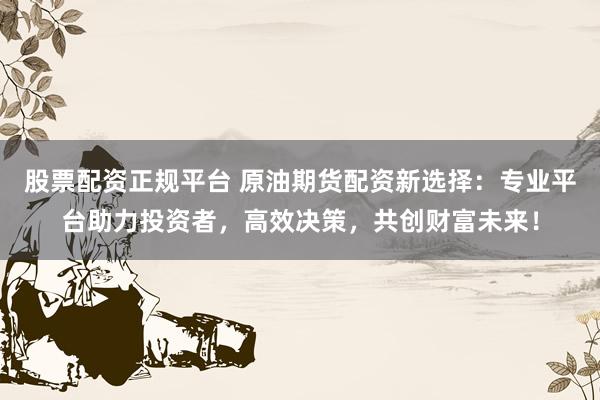 股票配资正规平台 原油期货配资新选择：专业平台助力投资者，高效决策，共创财富未来！