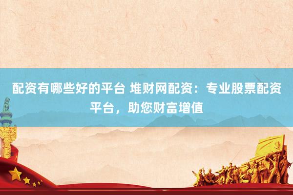 配资有哪些好的平台 堆财网配资：专业股票配资平台，助您财富增值