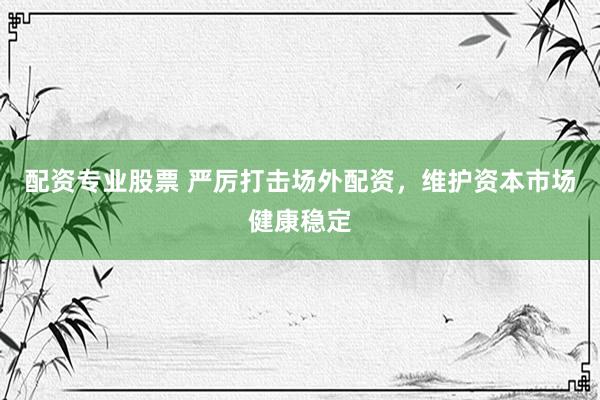配资专业股票 严厉打击场外配资，维护资本市场健康稳定