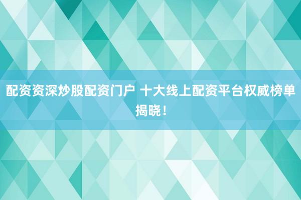 配资资深炒股配资门户 十大线上配资平台权威榜单揭晓！