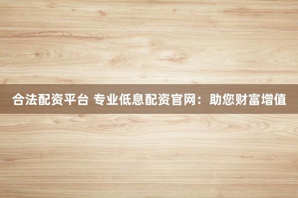 合法配资平台 专业低息配资官网：助您财富增值