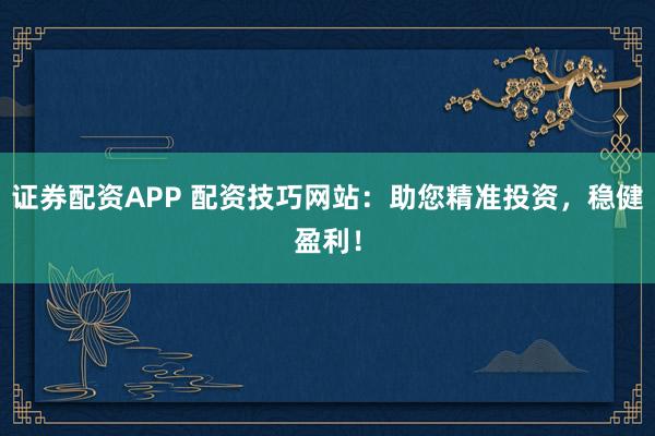 证券配资APP 配资技巧网站：助您精准投资，稳健盈利！