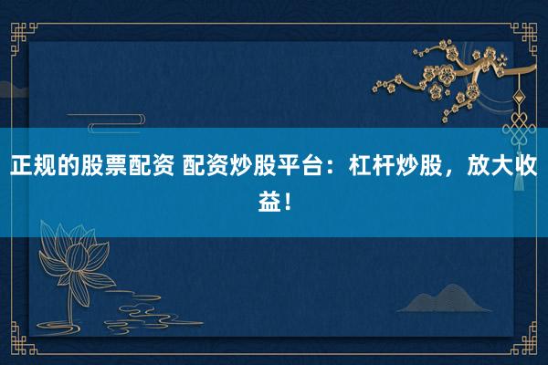 正规的股票配资 配资炒股平台：杠杆炒股，放大收益！