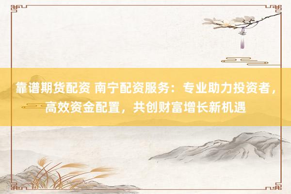 靠谱期货配资 南宁配资服务：专业助力投资者，高效资金配置，共创财富增长新机遇
