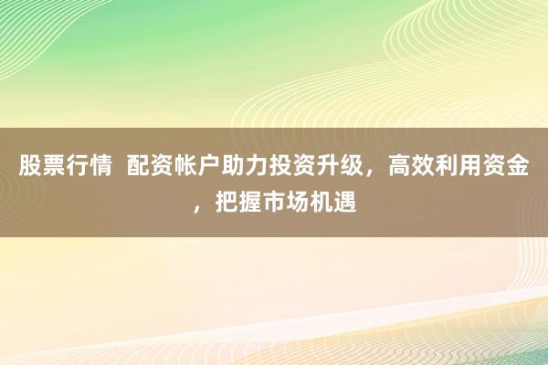 股票行情  配资帐户助力投资升级，高效利用资金，把握市场机遇