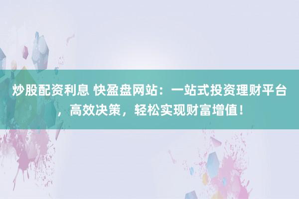 炒股配资利息 快盈盘网站：一站式投资理财平台，高效决策，轻松实现财富增值！