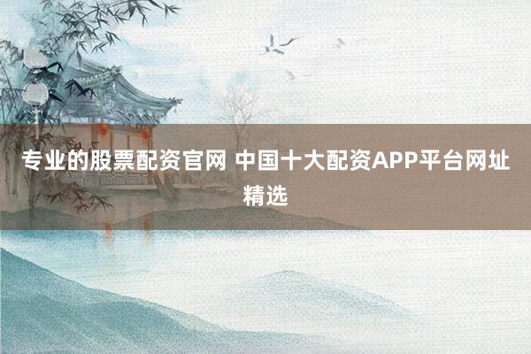 专业的股票配资官网 中国十大配资APP平台网址精选