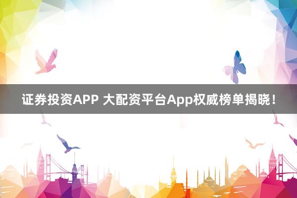 证券投资APP 大配资平台App权威榜单揭晓！