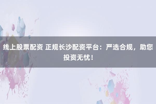 线上股票配资 正规长沙配资平台：严选合规，助您投资无忧！