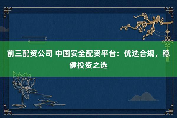 前三配资公司 中国安全配资平台：优选合规，稳健投资之选