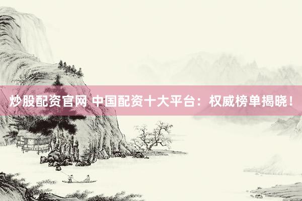 炒股配资官网 中国配资十大平台：权威榜单揭晓！