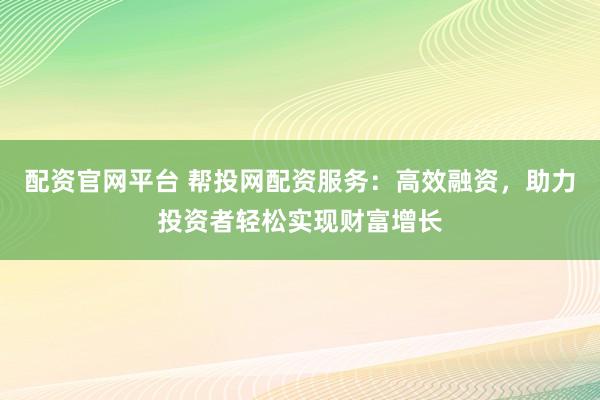 配资官网平台 帮投网配资服务：高效融资，助力投资者轻松实现财富增长