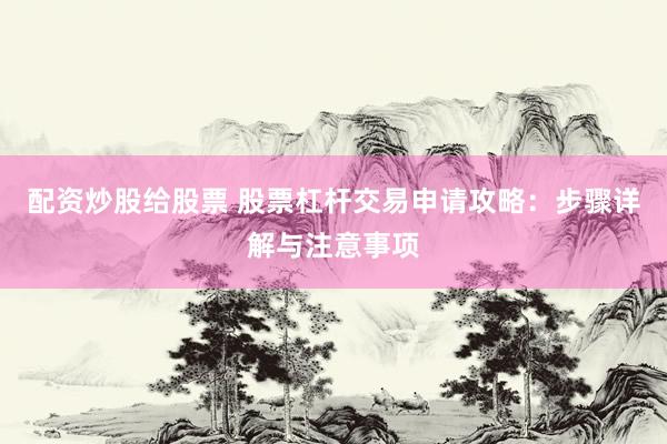 配资炒股给股票 股票杠杆交易申请攻略：步骤详解与注意事项