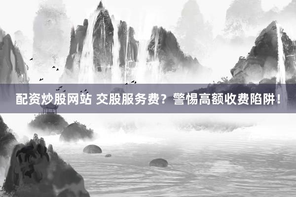 配资炒股网站 交股服务费？警惕高额收费陷阱！