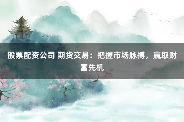股票配资公司 期货交易：把握市场脉搏，赢取财富先机