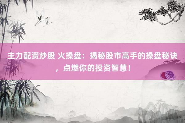 主力配资炒股 火操盘：揭秘股市高手的操盘秘诀，点燃你的投资智慧！