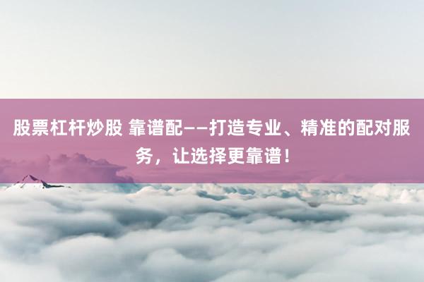 股票杠杆炒股 靠谱配——打造专业、精准的配对服务，让选择更靠谱！